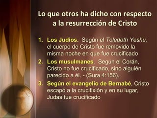 Lo que otros ha dicho con respecto
a la resurrección de Cristo
1. Los Judíos. Según el Toledoth Yeshu,
el cuerpo de Cristo fue removido la
misma noche en que fue crucificado
2. Los musulmanes. Según el Corán,
Cristo no fue crucificado, sino alguién
parecido a él. - (Sura 4:156).
3. Según el evangelio de Bernabé, Cristo
escapó a la crucifixión y en su lugar,
Judas fue crucificado
 