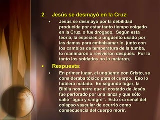 2. Jesús se desmayó en la Cruz:
• Jesús se desmayó por la debilidad
producida por estar tanto tiempo colgado
en la Cruz, o fue drogado. Según esta
teoría, la especies o ungüento usado por
las damas para embalsamar lo, junto con
los cambios de temperatura de la tumba,
lo reanimaron o revivieron después. Por lo
tanto los soldados no lo mataron.
• Respuesta:
• En primer lugar, el ungüento con Cristo, se
consideraba tóxico para el cuerpo. Eso lo
hubiera matado. En segundo lugar, la
Biblia nos narra que el costado de Jesús
fue perforado por una lanza y que sólo
salió “agua y sangre”. Esto era señal del
colapso vascular de ocurrió como
consecuencia del cuerpo morir.
 