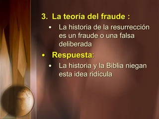 3. La teoría del fraude :
• La historia de la resurrección
es un fraude o una falsa
deliberada
• Respuesta:
• La historia y la Biblia niegan
esta idea ridícula
 