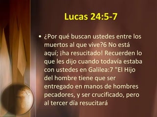 Lucas 24:5-7
• ¿Por qué buscan ustedes entre los
muertos al que vive?6 No está
aquí; ¡ha resucitado! Recuerden lo
que les dijo cuando todavía estaba
con ustedes en Galilea:7 "El Hijo
del hombre tiene que ser
entregado en manos de hombres
pecadores, y ser crucificado, pero
al tercer día resucitará
 