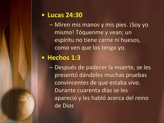 • Lucas 24:30
– Miren mis manos y mis pies. ¡Soy yo
mismo! Tóquenme y vean; un
espíritu no tiene carne ni huesos,
como ven que los tengo yo.
• Hechos 1:3
– Después de padecer la muerte, se les
presentó dándoles muchas pruebas
convincentes de que estaba vivo.
Durante cuarenta días se les
apareció y les habló acerca del reino
de Dios
 
