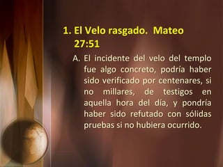 1. El Velo rasgado. Mateo
27:51
A. El incidente del velo del templo
fue algo concreto, podría haber
sido verificado por centenares, si
no millares, de testigos en
aquella hora del día, y pondría
haber sido refutado con sólidas
pruebas si no hubiera ocurrido.
 