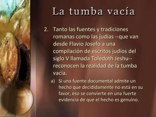 2. Tanto las fuentes y tradiciones
romanas como las judías --que van
desde Flavio Josefo a una
compilación de escritos judíos del
siglo V llamada Toledoth Jeshu--
reconocen la realidad de la tumba
vacía.
a) Si una fuente documental admite un
hecho que decididamente no está en su
favor, eso se convierte en una fuerte
evidencia de que el hecho es genuino.
 