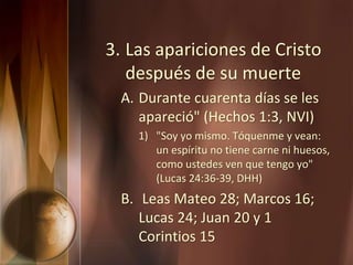 3. Las apariciones de Cristo
después de su muerte
A. Durante cuarenta días se les
apareció" (Hechos 1:3, NVI)
1) "Soy yo mismo. Tóquenme y vean:
un espíritu no tiene carne ni huesos,
como ustedes ven que tengo yo"
(Lucas 24:36-39, DHH)
B. Leas Mateo 28; Marcos 16;
Lucas 24; Juan 20 y 1
Corintios 15
 