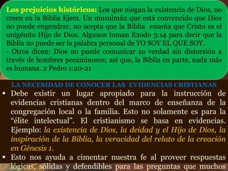 LA NECESIDAD DE CONOCER LAS EVIDENCIAS CRISTIANAS
 Debe existir un lugar apropiado para la instrucción de
evidencias cristianas dentro del marco de enseñanza de la
congregación local o la familia. Esto no solamente es para la
“élite intelectual”. El cristianismo se basa en evidencias.
Ejemplo: la existencia de Dios, la deidad y el Hijo de Dios, la
inspiración de la Biblia, la veracidad del relato de la creación
en Génesis 1.
 Esto nos ayuda a cimentar nuestra fe al proveer respuestas
lógicas, sólidas y defendibles para las preguntas que muchos
Los prejuicios históricos: Los que niegan la existencia de Dios, no
creen en la Biblia Ejem. Un musulmán que está convencido que Dios
no puede engendrar, no acepta que la Biblia enseña que Cristo es el
unigénito Hijo de Dios. Algunos toman Exodo 3:14 para decir que la
Biblia no puede ser la palabra personal de YO SOY EL QUE SOY.
- Otros dicen: Dios no puede comunicar su verdad sin distorsión a
través de hombres pecaminosos; así que, la Biblia en parte, nada más
es humana. 2 Pedro 1:20-21
 