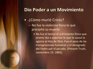 Dio Poder a un Movimiento
• ¿Cómo murió Cristo?
– No fue la violencia física lo que
precipitó su muerte
• No fue el temor al sufrimiento físico que
pronto iba a soportar lo que le causó la
agonía al Hijo de Dios. Fue el peso de las
transgresiones humanas y el desagrado
del Padre por el pecado. (Present Truth,
noviembre 19, 1885).
 