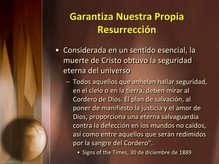 Garantiza Nuestra Propia
Resurrección
• Considerada en un sentido esencial, la
muerte de Cristo obtuvo la seguridad
eterna del universo
– Todos aquellos que anhelan hallar seguridad,
en el cielo o en la tierra, deben mirar al
Cordero de Dios. El plan de salvación, al
poner de manifiesto la justicia y el amor de
Dios, proporciona una eterna salvaguardia
contra la defección en los mundos no caídos,
así como entre aquellos que serán redimidos
por la sangre del Cordero".
• Signs of the Times, 30 de diciembre de 1889
 