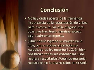 Conclusión
• No hay dudas acerca de la tremenda
importancia de la resurrección de Cristo
para nuestra fe. Sin ella, ninguna otra
cosa que hizo Jesús mientras estuvo
aquí realmente importa.
• ¿Qué habría logrado su muerte en la
cruz, para nosotros, si no hubiese
resucitado de los muertos? ¿Cuán bien
nos harían todas sus enseñanzas si no
hubiera resucitado? ¿Cuán buena sería
nuestra fe sin la resurrección de Cristo?
 