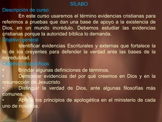 SÍLABO
Descripción de curso:
En este curso usaremos el término evidencias cristianas para
referirnos a pruebas que dan una base de apoyo a la existencia de
Dios, en un mundo incrédulo. Debemos estudiar las evidencias
cristianas porque la autoridad bíblica lo demanda.
Objetivo general
Identificar evidencias Escriturales y externas que fortalece la
fe de los creyentes para defender la verdad ante las bases de la
incredulidad.
Objetivos específicos
• Brindar algunas definiciones de términos.
• Demostrar evidencias del por qué creemos en Dios y en la
resurrección de Jesucristo
• Distinguir la verdad de Dios, ante algunas filosofías más
comunes.
• Aplicar los principios de apologética en el ministerio de cada
uno de nosotros.
 