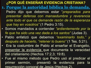 ¿POR QUÉ ENSEÑAR EVIDENCIA CRISTIANA?
1. Porque la autoridad bíblica lo demanda.
Pedro dijo que debemos estar “preparados para
presentar defensa con mansedumbre y reverencia
ante todo el que os demande razón de la esperanza
que hay en vosotros” (1 Pedro 3:15).
• Somos mandados a contender “ardientemente por la
fe que ha sido una vez dada a los santos” (Judas 3).
• Pablo enfatizó que debemos “examinarlo todo,” y
después de hacerlo, “retener lo bueno” (1 Tes. 5:21).
• Era la costumbre de Pablo al enseñar el Evangelio,
presentar la evidencia que documenta la veracidad
del cristianismo (Hechos 17:2,3; 19:8).
• Fue el mismo método que Pedro usó al predicar el
primer sermón, presentó la evidencia para la
resurrección corporal de Jesús (Hechos 2).
 