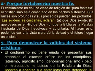 3- Para demostrar la validez del sistema
cristiano.
 El cristianismo no tiene miedo de presentar sus
creencias al examen crítico de los escépticos.
(ateísmo, agnosticismo, denominacionalismo,) bajo
el microscopio minucioso de la Palabra de Dios,
2- Porque fortalecerán nuestra fe.
El cristianismo no es una clase de religión de “pura fantasía”
el cristianismo está cimentado en los hechos históricos. Sus
raíces son profundas y sus preceptos pueden ser probados.
Las evidencias cristianas, aclaran: (a) que Dios existe; (b)
que Jesús es el Hijo de Dios; (c) que la Biblia es la Palabra
inspirada de Dios inequívoca y autoritaria. Al hacer esto,
podemos dar una vista clara de la deidad y el futuro hogar
en el cielo.
 