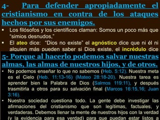4- Para defender apropiadamente el
cristianismo en contra de los ataques
hechos por sus enemigos.
 Los filósofos y los científicos claman: Somos un poco más que
“simios desnudos,”
 El ateo dice: “Dios no existe” el agnóstico dice que ni él ni
alguien más pueden saber si Dios existe, el incrédulo dice
que si Dios existe no es el Dios de la Biblia.
5- Porque al hacerlo podemos salvar nuestras
almas, las almas de nuestros hijos, y de otros.
• No podemos enseñar lo que no sabemos (Heb. 5:12). Nuestra meta
es el Cielo (Heb. 11:13-16) (Mateo 28:18-20). Nuestra tarea es
aprender bien la Palabra de Dios (Salmos 119:11), y después
trasmitirla a otros para su salvación final (Marcos 16:15,16; Juan
3:16).
• Nuestra sociedad cuestiona todo. La gente debe investigar las
afirmaciones del cristianismo que son legítimas, factuales, y
verdaderas. Debemos llenar la mente de nuestros hijos con la verdad
(y la evidencia para esa verdad) para que puedan estar listos a
 