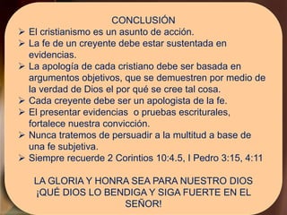 CONCLUSIÓN
 El cristianismo es un asunto de acción.
 La fe de un creyente debe estar sustentada en
evidencias.
 La apología de cada cristiano debe ser basada en
argumentos objetivos, que se demuestren por medio de
la verdad de Dios el por qué se cree tal cosa.
 Cada creyente debe ser un apologista de la fe.
 El presentar evidencias o pruebas escriturales,
fortalece nuestra convicción.
 Nunca tratemos de persuadir a la multitud a base de
una fe subjetiva.
 Siempre recuerde 2 Corintios 10:4.5, I Pedro 3:15, 4:11
LA GLORIA Y HONRA SEA PARA NUESTRO DIOS
¡QUÉ DIOS LO BENDIGA Y SIGA FUERTE EN EL
SEÑOR!
 
