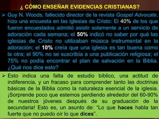  Guy N. Woods, fallecido director de la revista Gospel Advocate,
hizo una encuesta en las iglesias de Cristo: El 40% de los que
fueron encuestados admitió asistir solamente a un servicio de
adoración cada semana; el 50% indicó no saber por qué las
iglesias de Cristo no utilizaban música instrumental en la
adoración; el 10% creía que una iglesia es tan buena como
la otra; el 90% no se suscribía a una publicación religiosa; el
75% no podía encontrar el plan de salvación en la Biblia.
¿Qué nos dice esto?
¿ CÓMO ENSEÑAR EVIDENCIAS CRISTIANAS?
 Esto indica una falta de estudio bíblico, una actitud de
indiferencia, y un fracaso para comprender tanto las doctrinas
básicas de la Biblia como la naturaleza esencial de la iglesia.
¡Sorprende poco que estemos perdiendo alrededor del 60-90%
de nuestros jóvenes después de su graduación de la
secundaria! Esto es, un asunto de: “Lo que haces habla tan
fuerte que no puedo oír lo que dices”.
 
