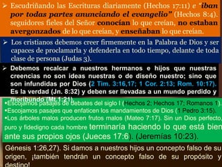  Escudriñando las Escrituras diariamente (Hechos 17:11) e “iban
por todas partes anunciando el evangelio” (Hechos 8:4).
seguidores fieles del Señor conocían lo que creían, no estaban
avergonzados de lo que creían, y enseñaban lo que creían.
 Los cristianos debemos creer firmemente en la Palabra de Dios y ser
capaces de proclamarla y defenderla en todo tiempo, delante de toda
clase de persona (Judas 3).
Escojamos pasajes de debates del siglo I (Hechos 2; Hechos 17; Romanos 1).
Escojamos pasajes que enfaticen los mandamientos de Dios (1 Pedro 3:15).
Los árboles malos producen frutos malos (Mateo 7:17). Sin un Dios perfecto,
puro y fidedigno cada hombre terminaría haciendo lo que está bien
ante sus propios ojos (Jueces 17:6). (Jeremías 10:23).
Génesis 1:26,27). Si damos a nuestros hijos un concepto falso de su
origen, ¡también tendrán un concepto falso de su propósito y
 Debemos recalcar a nuestros hermanos e hijos que nuestras
creencias no son ideas nuestras o de diseño nuestro; sino que
son infundidas por Dios (2 Tim. 3:16,17; 1 Cor. 2:13; Rom. 10:17).
Es la verdad (Jn. 8:32) y deben ser llevadas a un mundo perdido y
moribundo (Mt.1:21).
 