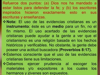 Refuerce dos puntos: (a) Dios nos ha mandado a
estar listos para defender la fe; y (b) los escritores
inspirados hicieron exactamente esto en sus
escrituras y enseñanzas.
Nota: El uso de las evidencias cristianas es un
instrumento; éste es un medio para un fin, no el
fin mismo. El uso acertado de las evidencias
cristianas puede ayudar a la gente a ver que el
cristianismo es una religión basada en los hechos
históricos y verificables. No obstante, la gente debe
poseer una actitud buscadora (Proverbios 8:17).
Estemos consciente que el uso de las evidencias
cristianas tiene sus limitaciones.
Debemos ejercer prudencia al escoger los
materiales y/o expositores a los cuales los
hermanos y jóvenes son expuestos.
 