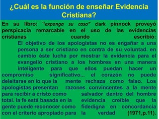 En su libro: “exponga su caso” clark pinnock proveyó
perspicacia remarcable en el uso de las evidencias
cristianas cuando escribió:
El objetivo de los apologistas no es engañar a una
persona a ser cristiano en contra de su voluntad. en
cambio éste lucha por mostrar la evidencia para el
evangelio cristiano a los hombres en una manera
inteligente para que ellos puedan hacer un
compromiso significativo... el corazón no puede
deleitarse en lo que la mente rechaza como falso. Los
apologistas presentan razones convincentes a la mente
para recibir a cristo como salvador dentro del hombre
total. la fe está basada en la evidencia creíble que la
gente puede reconocer como fidedigna en concordancia
con el criterio apropiado para la verdad (1971,p.11).
¿Cuál es la función de enseñar Evidencia
Cristiana?
 