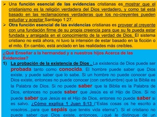  Una función esencial de las evidencias cristianas es mostrar que el
cristianismo es la religión verdadera del Dios verdadero, y como tal está
basado en las reclamaciones verdaderas que los no-creyentes pueden
estudiar y aceptar Santiago 1:27.
 Otra función esencial de las evidencias cristianas es proveer al creyente
con una fundación firme de su propia creencia para que su fe pueda estar
fundada y arraigada en el conocimiento de la verdad de Dios. El sistema
cristiano no está ahora, ni tuvo la intensión de estar basado en la ficción o
el mito. En cambio, está anclado en las realidades más creíbles.
¿Qué Enseñar a la hermandad y a nuestros hijos Acerca de las
Evidencias?
1) La probación de la existencia de Dios . La existencia de Dios puede ser
probada tanto como conocida. El hombre puede saber que Dios
existe, y puede saber que lo sabe. Si un hombre no puede conocer que
Dios existe, entonces no puede conocer (con certidumbre) que la Biblia es
la Palabra de Dios. Si no puede saber que la Biblia es la Palabra de
Dios, entonces no puede saber que Jesús es el Hijo de Dios. Si no
puede saber que Jesús es el Hijo de Dios, entones no puede saber si
es salvo. ¿Cómo explica 1 Juan 5:13 (“Estas cosas os he escrito a
vosotros...para que sepáis que tenéis vida eterna”). Si el cristiano no
puede saber que Dios existe, entonces, ¿qué le distingue de un
 