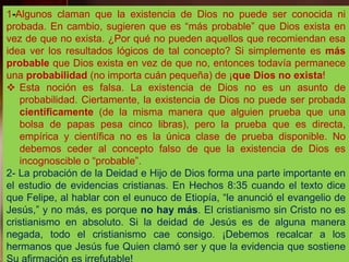 1-Algunos claman que la existencia de Dios no puede ser conocida ni
probada. En cambio, sugieren que es “más probable” que Dios exista en
vez de que no exista. ¿Por qué no pueden aquellos que recomiendan esa
idea ver los resultados lógicos de tal concepto? Si simplemente es más
probable que Dios exista en vez de que no, entonces todavía permanece
una probabilidad (no importa cuán pequeña) de ¡que Dios no exista!
 Esta noción es falsa. La existencia de Dios no es un asunto de
probabilidad. Ciertamente, la existencia de Dios no puede ser probada
científicamente (de la misma manera que alguien prueba que una
bolsa de papas pesa cinco libras), pero la prueba que es directa,
empírica y científica no es la única clase de prueba disponible. No
debemos ceder al concepto falso de que la existencia de Dios es
incognoscible o “probable”.
2- La probación de la Deidad e Hijo de Dios forma una parte importante en
el estudio de evidencias cristianas. En Hechos 8:35 cuando el texto dice
que Felipe, al hablar con el eunuco de Etiopía, “le anunció el evangelio de
Jesús,” y no más, es porque no hay más. El cristianismo sin Cristo no es
cristianismo en absoluto. Si la deidad de Jesús es de alguna manera
negada, todo el cristianismo cae consigo. ¡Debemos recalcar a los
hermanos que Jesús fue Quien clamó ser y que la evidencia que sostiene
 