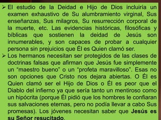  El estudio de la Deidad e Hijo de Dios incluiría un
examen exhaustivo de Su alumbramiento virginal, Sus
enseñanzas, Sus milagros, Su resurrección corporal de
la muerte, etc. Las evidencias históricas, filosóficas y
bíblicas que sostienen la deidad de Jesús son
innumerables, y son capaces de probar a cualquier
persona sin prejuicios que Él es Quien clamó ser.
 Los hermanos necesitan ser protegidos de las clases de
doctrinas falsas que afirman que Jesús fue simplemente
un “maestro bueno” o un “profeta maravilloso”. Esas no
son opciones que Cristo nos dejara abiertas. O Él es
Quien clamó ser el Hijo de Dios o Él es peor que el
Diablo del infierno ya que sería tanto un mentiroso como
un hipócrita (porque Él pidió que los hombres le confiaran
sus salvaciones eternas, pero no podía llevar a cabo Sus
promesas). Los jóvenes necesitan saber que Jesús es
 