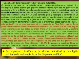 3- La probación de la inspiración verbal y plenaria de la Biblia.
Convenza a una persona que la Biblia no es completamente inspirada, y pronto él o
ella llegará a darse cuenta que: (a) Dios comete errores y por eso no puede ser de
confianza; y (b) si la Biblia no es lo que clama ser, entonces en realidad no existe un
estándar objetivo y moral para ser seguido en esta vida. Los árboles malos producen
frutos malos (Mateo 7:17). Sin un Dios perfecto, puro y fidedigno y por tanto sin un
estándar objetivo de lo correcto e incorrecto cada hombre terminaría haciendo lo que
está bien ante sus propios ojos (Jueces 17:6). Como el profeta Jeremías observó
correctamente: “ni del hombre que camina es el ordenar sus pasos” (Jeremías 10:23).
4-La probación de su creación especial por mano de un Dios Todopoderoso forma
parte crítica en el estudio de las evidencias cristianas. No permitir que los hnos.lleguen
a ser convencidos de que deben su origen final a un proceso ciego, natural y aleatorio
de la evolución orgánica que supuestamente les proveyó con una ascendencia
arraigada en unas criaturas como-simios de millones de años atrás. DEBEMOS
afirmarles en la verdad contenida en Génesis 1 (y otras enseñanzas bíblicas) que
habla de la creación noble del hombre por Dios. Existe una diferencia grande entre ser
evolucionado por accidente del limo originario en una orilla del mar primitivo y ser
creado “a la imagen de Dios” (Génesis 1:26,27). Si damos a nuestros hijos un
concepto falso de su origen, ¡también tendrán un concepto falso de su propósito
y destino!
 Es la prueba científica de la divina autoridad de la religión
cristiana o la existencia de un Ser Supremo, de Dios”.
 