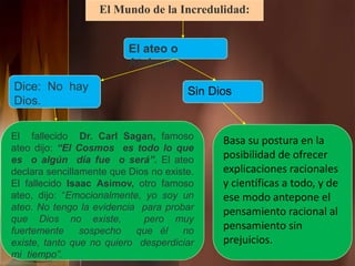 El Mundo de la Incredulidad:
El ateo o
Ateísmo
Dice: No hay
Dios.
El fallecido Dr. Carl Sagan, famoso
ateo dijo: “El Cosmos es todo lo que
es o algún día fue o será”. El ateo
declara sencillamente que Dios no existe.
El fallecido Isaac Asimov, otro famoso
ateo, dijo: “Emocionalmente, yo soy un
ateo. No tengo la evidencia para probar
que Dios no existe, pero muy
fuertemente sospecho que él no
existe, tanto que no quiero desperdiciar
mi tiempo”.
Sin Dios
Basa su postura en la
posibilidad de ofrecer
explicaciones racionales
y científicas a todo, y de
ese modo antepone el
pensamiento racional al
pensamiento sin
prejuicios.
 