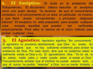 2. El Escéptico: El duda en la existencia del
Todopoderoso. El diccionario clásico describe al escéptico
como uno quien abraza “la doctrina de que el conocimiento
verdadero o el conocimiento en un área en particular es incierto,
y que tiene dudas concernientes a principios religiosos
básicos”. El escéptico no está preparado para aceptar cualquier
cosa excepto aquellas que pueden ser verificadas
empíricamente. Para ellos la ciencia es el único método para
probar cualquier cosa.
3. El Agnóstico: Agnóstico significa “Sin conocimiento”.
El agnóstico no proclama abiertamente que Dios no existe. En
cambio, sugiere que no hay suficiente evidencia para probar la
existencia de Dios. Por esta razón, dice que no podemos saber si
realmente existe un Dios o no. El agnosticismo dice: “Yo no sé, tú
no sabes, nadie sabe, y nadie puede saber si existe un Dios”.
Frecuentemente señalan que el hombre no puede saberlo todo, y
que él nunca ha podido “detectar” a Dios con su mente limitada y
sus capacidades.
 