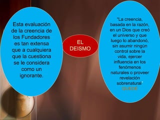 EL
DEISMO
“La creencia,
basada en la razón,
en un Dios que creó
el universo y que
luego lo abandonó,
sin asumir ningún
control sobre la
vida, ejercer
influencia en los
fenómenos
naturales o proveer
revelación
sobrenatural”
QUEDÉ
Esta evaluación
de la creencia de
los Fundadores
es tan extensa
que a cualquiera
que la cuestiona
se le considera
como un
ignorante.
 