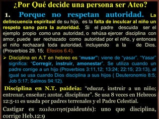¿Por Qué decide una persona ser Ateo?
1. Porque no respetan autoridad. La
delincuencia espiritual de su hijo, es la falta de inculcar al niño un
respeto sano para la autoridad. Si el padre descuida ser el
ejemplo propio como una autoridad, o rehúsa ejercer disciplina con
amor, puede ser rechazado como autoridad por el niño, y entonces
el niño rechazará toda autoridad, incluyendo a la de Dios.
(Proverbios 29. 15; Efesios 6.4).
 Disciplina en A.T en hebreo es “musar”: viene de “yasar”. “Yasar”
significa: “Corregir, instruir, amonestar”. Se utiliza cuando un
padre corrige a un hijo (Proverbios 3:11,12; 13:24; 22:15; 23:13), al
igual se usa cuando Dios disciplina a sus hijos ( Deuteronomio 8:5;
Job 5:17; Salmos 94:12).
Disciplina en N.T. paideia: “educar, instruir a un niño;
entrenar, enseñar; azotar, disciplinar”. Se usa 8 veces en Hebreos
12:5-11 es usada por padres terrenales y el Padre Celestial.
Castigar es paideuths(paideutés): uno que disciplina,
corrige Heb.12:9
 