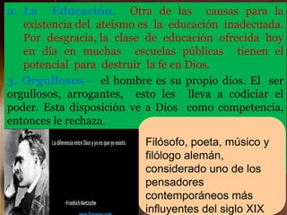 2. La Educación. Otra de las causas para la
existencia del ateísmo es la educación inadecuada.
Por desgracia, la clase de educación ofrecida hoy
en día en muchas escuelas públicas tienen el
potencial para destruir la fe en Dios.
3. Orgullosos - el hombre es su propio dios. El ser
orgullosos, arrogantes, esto les lleva a codiciar el
poder. Esta disposición ve a Dios como competencia,
entonces le rechaza.
El filósofo ateo Friederic Nietzsche, una vez dijo: “Si
hay dioses ¿Cómo podría aguantar yo, no ser
también un dios?”
Filósofo, poeta, músico y
filólogo alemán,
considerado uno de los
pensadores
contemporáneos más
influyentes del siglo XIX
 