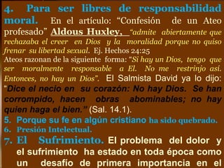 4. Para ser libres de responsabilidad
moral. En el artículo: “Confesión de un Ateo
profesado” Aldous Huxley, “admite abiertamente que
rechazaba el creer en Dios y la moralidad porque no quiso
frenar su libertad sexual. Ej. Hechos 24:25
Ateos razonan de la siguiente forma: “Si hay un Dios, tengo que
ser moralmente responsable a El. No me restrinjo así.
Entonces, no hay un Dios”. El Salmista David ya lo dijo:
“Dice el necio en su corazón: No hay Dios. Se han
corrompido, hacen obras abominables; no hay
quien haga el bien.” (Sal. 14.1).
5. Porque su fe en algún cristiano ha sido quebrado.
6. Presión Intelectual.
7. El Sufrimiento. El problema del dolor y
el sufrimiento ha estado en toda época como
un desafío de primera importancia en el
 