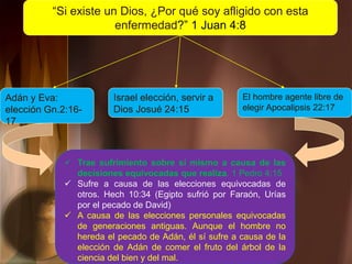 “Si existe un Dios, ¿Por qué soy afligido con esta
enfermedad?” 1 Juan 4:8
Adán y Eva:
elección Gn.2:16-
17
Israel elección, servir a
Dios Josué 24:15
El hombre agente libre de
elegir Apocalipsis 22:17
 Trae sufrimiento sobre sí mismo a causa de las
decisiones equivocadas que realiza. 1 Pedro 4:15
 Sufre a causa de las elecciones equivocadas de
otros. Hech 10:34 (Egipto sufrió por Faraón, Urías
por el pecado de David)
 A causa de las elecciones personales equivocadas
de generaciones antiguas. Aunque el hombre no
hereda el pecado de Adán, él sí sufre a causa de la
elección de Adán de comer el fruto del árbol de la
ciencia del bien y del mal.
 