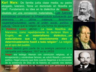 Karl Marx: De familia judía clase media; su padre
abogado, luterano. Tenía un doctorado en filosofía en
1841. Fundamentó su idea en la dialéctica de Hegel, el
idealista por una concepción materialista, “Las fuerzas
económicas constituyen la infraestructura subyacente que
determina, en última instancia, fenómenos
«superestructurales» como el orden social, político y
cultural.” Decía que la religión es una forma de escapismo.
 Vladimir Lenin afirmó: “La base filosófica del
Marxismo, como repetidamente lo declaran Marx y
Engels, es el materialismo dialéctico…un
materialismo que es absolutamente ateo y
determinadamente hostil a toda religión”. La religión
es el opio del pueblo.
 Lenin dedicó gran parte de su energía personal a la
campaña anti-religiosa. 1917 en la URSS
 Hegel era teólogo Alemán con convicción religiosa, al ir
envejeciendo y volviéndose famoso, se volvió filosofo y pensador
político. Hegel propuso que Solo cuando llegamos a la convicción
de la existencia de Dios en la historia es cuando nos damos
cuenta que la historia no es nuestra sino que pertenece a ese
plan divino.
 