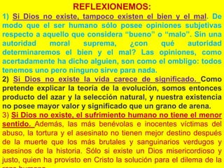 REFLEXIONEMOS:
1) Si Dios no existe, tampoco existen el bien y el mal. De
modo que el ser humano sólo posee opiniones subjetivas
respecto a aquello que considera “bueno” o “malo”. Sin una
autoridad moral suprema, ¿con qué autoridad
determinaremos el bien y el mal? Las opiniones, como
acertadamente ha dicho alguien, son como el ombligo: todos
tenemos uno pero ninguno sirve para nada.
2) Si Dios no existe la vida carece de significado. Como
pretende explicar la teoría de la evolución, somos entonces
producto del azar y la selección natural, y nuestra existencia
no posee mayor valor y significado que un grano de arena.
3) Si Dios no existe, el sufrimiento humano no tiene el menor
sentido. Además, las más benévolas e inocentes víctimas del
abuso, la tortura y el asesinato no tienen mejor destino después
de la muerte que los más brutales y sanguinarios verdugos y
asesinos de la historia. Sólo si existe un Dios misericordioso y
justo, quien ha provisto en Cristo la solución para el dilema de la
 