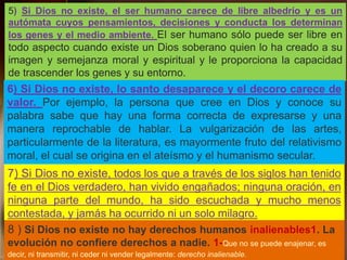 5) Si Dios no existe, el ser humano carece de libre albedrío y es un
autómata cuyos pensamientos, decisiones y conducta los determinan
los genes y el medio ambiente. El ser humano sólo puede ser libre en
todo aspecto cuando existe un Dios soberano quien lo ha creado a su
imagen y semejanza moral y espiritual y le proporciona la capacidad
de trascender los genes y su entorno.
6) Si Dios no existe, lo santo desaparece y el decoro carece de
valor. Por ejemplo, la persona que cree en Dios y conoce su
palabra sabe que hay una forma correcta de expresarse y una
manera reprochable de hablar. La vulgarización de las artes,
particularmente de la literatura, es mayormente fruto del relativismo
moral, el cual se origina en el ateísmo y el humanismo secular.
7) Si Dios no existe, todos los que a través de los siglos han tenido
fe en el Dios verdadero, han vivido engañados; ninguna oración, en
ninguna parte del mundo, ha sido escuchada y mucho menos
contestada, y jamás ha ocurrido ni un solo milagro.
8 ) Si Dios no existe no hay derechos humanos inalienables1. La
evolución no confiere derechos a nadie. 1-Que no se puede enajenar, es
decir, ni transmitir, ni ceder ni vender legalmente: derecho inalienable.
 