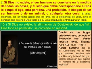 9) Si Dios no existe, el ser humano se convierte en la medida
de todas las cosas, y el sitio que debía corresponderle a Dios
lo ocupa el ego, otra persona, una profesión, la imagen de un
ser humano o de un animal, o cualquier otra cosa. El ateo,
entonces, no es tanto aquel que no cree en la existencia de Dios, sino la
persona que quiere a Dios fuera de su vida para luego entronizar a un ídolo.
10 ) Si Dios no existe, la afirmación de Dostoievski de que “sin
Dios todo es permitido”, se convierte en realidad.
Creció en un hogar
ortodoxo ruso; conoció el
Evangelio casi desde
nuestra niñez. Escritor
ruso XIX (1821 – 1881)
Albert Einteins dijo de
él: "Dostoevsky me da más
que cualquier científico, más
que Gauss" y lo llamó "un gran
escritor religioso" que explora
"el misterio de la existencia
espiritual"
 