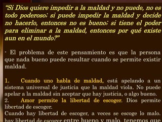 “Si Dios quiere impedir a la maldad y no puede, no es
todo poderoso; si puede impedir la maldad y decide
no hacerlo, entonces no es bueno; si tiene el poder
para eliminar a la maldad, entonces por qué existe
aun en el mundo?”
- El problema de este pensamiento es que la persona
que nada bueno puede resultar cuando se permite existir
maldad.
1. Cuando uno habla de maldad, está apelando a un
sistema universal de justicia que la maldad viola. No puede
apelar a la maldad sin aceptar que hay justicia, o algo bueno.
2. Amor permite la libertad de escoger. Dios permite
libertad de escoger.
Cuando hay libertad de escoger, a veces se escoge lo malo.
 