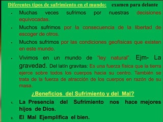 Diferentes tipos de sufrimiento en el mundo: examen para delante
 Muchas veces sufrimos por nuestras decisiones
equivocadas.
 Muchos sufrimos por la consecuencia de la libertad de
escoger de otros.
 Muchos sufrimos por las condiciones geofísicas que existen
en este mundo.
 Vivimos en un mundo de “ley natural”. Ejm- La
gravedad. Del latín gravitas: Es una fuerza física que la tierra
ejerce sobre todos los cuerpos hacia su centro. También se
trata de la fuerza de atracción de los cuerpos en razón de su
masa.
¿Beneficios del Sufrimiento y del Mal?
1. La Presencia del Sufrimiento nos hace mejores
hijos de Dios.
2. El Mal Ejemplifica el bien.
 