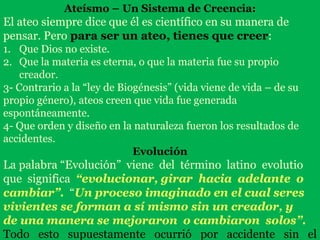 Ateísmo – Un Sistema de Creencia:
El ateo siempre dice que él es científico en su manera de
pensar. Pero para ser un ateo, tienes que creer:
1. Que Dios no existe.
2. Que la materia es eterna, o que la materia fue su propio
creador.
3- Contrario a la “ley de Biogénesis” (vida viene de vida – de su
propio género), ateos creen que vida fue generada
espontáneamente.
4- Que orden y diseño en la naturaleza fueron los resultados de
accidentes.
Evolución
La palabra “Evolución” viene del término latino evolutio
que significa “evolucionar, girar hacia adelante o
cambiar”. “Un proceso imaginado en el cual seres
vivientes se forman a sí mismo sin un creador, y
de una manera se mejoraron o cambiaron solos”.
Todo esto supuestamente ocurrió por accidente sin el
 