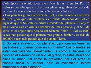 Cada época ha tenido ideas científicas falsas. Ejemplo. Por 15
siglos se pensaba que el sol y otros planetas giraban alrededor de
la tierra. Esto se conocía como la “teoría geocéntrica”.
Los planetas giran alrededor del Sol, están en órbita alrededor
del Sol. ¿por qué está el planeta en órbita alrededor del Sol en
lugar de que el Sol esté en órbita alrededor del planeta? El objeto
más liviano está en órbita alrededor del más pesado, y el Sol, de
lejos, es el objeto más pesado del Sistema Solar. El Sol es 1000
veces más pesado que el planeta más grande, Júpiter y es más de
300,000 veces más pesado que el planeta Tierra.
El Sol está atrayendo los planetas, ¿por qué no terminan
cayéndose y quemándose en su interior? Los planetas se
están desplazando lateralmente. Es como si tuvieras un
peso en el extremo de un hilo. Al girarlo, lo estás atrayendo
hacia tu mano, tal como la gravedad del Sol atrae el
planeta hacia su interior, pero el movimiento lateral
 