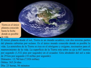 Tierra es el único
planeta conocido
hasta la fecha
donde es posible
la vida
El tercer planeta desde el sol, Tierra es un mundo acuático, con dos terceras partes
del planeta cubiertas por océano. Es el único mundo conocido donde es posible la
vida. La atmósfera de la Tierra es rica en el nitrógeno y oxígeno, necesarios para el
mantenimiento de la vida. La superficie de la Tierra rota sobre su eje a 467 metros
por segundo (1,532 pies por segundo) en el ecuador. Gira alrededor del sol a más
de 29 km por segundo (18 millas por segundo).
Diámetro: 12,760 km (7,926 millas)
Órbita: 365.24 días
Día: 23 horas, 56 minutos
 