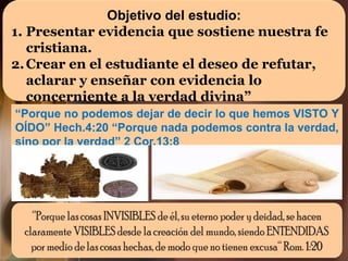Objetivo del estudio:
1. Presentar evidencia que sostiene nuestra fe
cristiana.
2.Crear en el estudiante el deseo de refutar,
aclarar y enseñar con evidencia lo
concerniente a la verdad divina”
“Porque no podemos dejar de decir lo que hemos VISTO Y
OÍDO” Hech.4:20 “Porque nada podemos contra la verdad,
sino por la verdad” 2 Cor.13:8
 