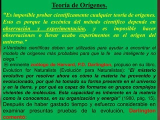 Teoría de Orígenes.
“Es imposible probar científicamente cualquier teoría de orígenes.
Esto es porque la escénica del método científico depende en
observación y experimentación, y es imposible hacer
observaciones o llevar acabo experimentos en el origen del
universo.”
Verdades científicas deben ser utilizadas para ayudar a encontrar el
modelo de orígenes más probables para que la fe sea inteligente y no
ciega.”
El eminente zoólogo de Harvard, P.D. Darlington, propuso en su libro,
Evolution for Naturalists (Evolución para Naturalistas): “El misterio
evolutivo por resolver ahora es cómo la materia ha provenido y
evolucionado, por qué ha tomado su forma presente en el universo
y en la tierra, y por qué es capaz de formarse en grupos complejos
vivientes de moléculas. Esta capacidad es inherente en la materia
como la conocemos, en su organización y energía” (1980, pág. 15).
Después de haber gastado tiempo y esfuerzo considerable en
examinar presuntas pruebas de la evolución, Darlington
comentó:
 