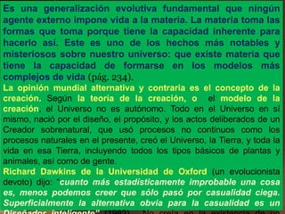 Es una generalización evolutiva fundamental que ningún
agente externo impone vida a la materia. La materia toma las
formas que toma porque tiene la capacidad inherente para
hacerlo así. Este es uno de los hechos más notables y
misteriosos sobre nuestro universo: que existe materia que
tiene la capacidad de formarse en los modelos más
complejos de vida (pág. 234).
La opinión mundial alternativa y contraria es el concepto de la
creación. Según la teoría de la creación, o el modelo de la
creación, el Universo no es autónomo. Todo en el Universo en sí
mismo, nació por el diseño, el propósito, y los actos deliberados de un
Creador sobrenatural, que usó procesos no continuos como los
procesos naturales en el presente, creó el Universo, la Tierra, y toda la
vida en esa Tierra, incluyendo todos los tipos básicos de plantas y
animales, así como de gente.
Richard Dawkins de la Universidad de Oxford (un evolucionista
devoto) dijo: “cuanto más estadísticamente improbable una cosa
es, menos podemos creer que sólo pasó por casualidad ciega.
Superficialmente la alternativa obvia para la casualidad es un
 