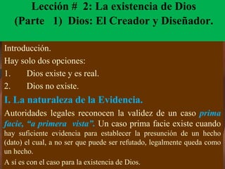 Lección # 2: La existencia de Dios
(Parte 1) Dios: El Creador y Diseñador.
Introducción.
Hay solo dos opciones:
1. Dios existe y es real.
2. Dios no existe.
I. La naturaleza de la Evidencia.
Autoridades legales reconocen la validez de un caso prima
facie, “a primera vista”. Un caso prima facie existe cuando
hay suficiente evidencia para establecer la presunción de un hecho
(dato) el cual, a no ser que puede ser refutado, legalmente queda como
un hecho.
A sí es con el caso para la existencia de Dios.
 