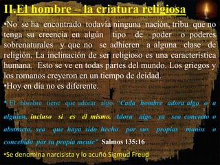 II.El hombre – la criatura religiosa.
•No se ha encontrado todavía ninguna nación, tribu que no
tenga su creencia en algún tipo de poder o poderes
sobrenaturales y que no se adhieren a alguna clase de
religión. La inclinación de ser religioso es una característica
humana. Esto se ve en todas partes del mundo. Los griegos y
los romanos creyeron en un tiempo de deidad.
•Hoy en día no es diferente.
• El hombre tiene que adorar algo. “Cada hombre adora algo o a
alguien, incluso si es él mismo. Adora algo ya sea concreto o
abstracto, sea que haya sido hecho por sus propias manos o
concebido por su propia mente” Salmos 135:16
•Se denomina narcisista y lo acuñó Sigmud Freud.
 