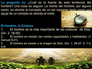 La pregunta es: ¿Cuál es la fuente de esta tendencia del
hombre? Una cosa es segura: La mente del hombre, por alguna
razón, es atraída al concepto de un ser supremo tanto como una
aguja de un compás es atraída al norte.
El Hombre, la Criatura
1. El hombre es la más importante de las criaturas de Dios.
(Gn. 2. 18-20)
2. El hombre es creado con ciertas capacidades y habilidades. (1
Samuel 9.21)
3. El hombre es creado a la imagen de Dios. (Gn. 1. 26-27: 5: 1-3;
9.6)
 