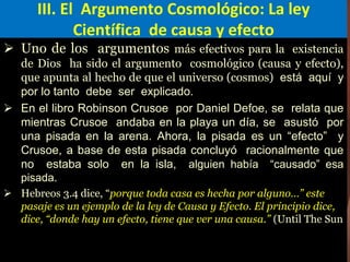 III. El Argumento Cosmológico: La ley
Científica de causa y efecto
 Uno de los argumentos más efectivos para la existencia
de Dios ha sido el argumento cosmológico (causa y efecto),
que apunta al hecho de que el universo (cosmos) está aquí y
por lo tanto debe ser explicado.
 En el libro Robinson Crusoe por Daniel Defoe, se relata que
mientras Crusoe andaba en la playa un día, se asustó por
una pisada en la arena. Ahora, la pisada es un “efecto” y
Crusoe, a base de esta pisada concluyó racionalmente que
no estaba solo en la isla, alguien había “causado” esa
pisada.
 Hebreos 3.4 dice, “porque toda casa es hecha por alguno…” este
pasaje es un ejemplo de la ley de Causa y Efecto. El principio dice,
dice, “donde hay un efecto, tiene que ver una causa.” (Until The Sun
 