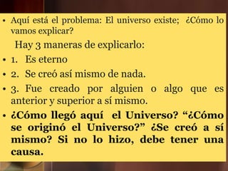 • Aquí está el problema: El universo existe; ¿Cómo lo
vamos explicar?
Hay 3 maneras de explicarlo:
• 1. Es eterno
• 2. Se creó así mismo de nada.
• 3. Fue creado por alguien o algo que es
anterior y superior a sí mismo.
• ¿Cómo llegó aquí el Universo? “¿Cómo
se originó el Universo?” ¿Se creó a sí
mismo? Si no lo hizo, debe tener una
causa.
 