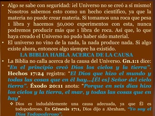 • Algo se sabe con seguridad: ¡el Universo no se creó a sí mismo!
Nosotros sabemos esto como un hecho científico, ya que la
materia no puede crear materia. Si tomamos una roca que pesa
1 libra y hacemos 50,000 experimentos con esta, nunca
podremos producir más que 1 libra de roca. Así que, lo que
haya creado el Universo no pudo haber sido material.
• El universo no vino de la nada, la nada produce nada. Si algo
existe ahora, entonces algo siempre ha existido.
LA BIBLIA HABLA ACERCA DE LA CAUSA
• La Biblia no calla acerca de la causa del Universo. Gn.1:1 dice:
“En el principio creó Dios los cielos y la tierra”.
Hechos 17:24 registra: “El Dios que hizo el mundo y
todas las cosas que en él hay...[Él es] Señor del cielo
tierra”. Éxodo 20:11 anota: “Porque en seis días hizo
los cielos y la tierra, el mar, y todas las cosas que en
hay”
 Dios es indudablemente una causa adecuada, ya que Él es
todopoderoso. En Génesis 17:1, Dios dijo a Abraham, “Yo soy el
Dios Todopoderoso”.
 